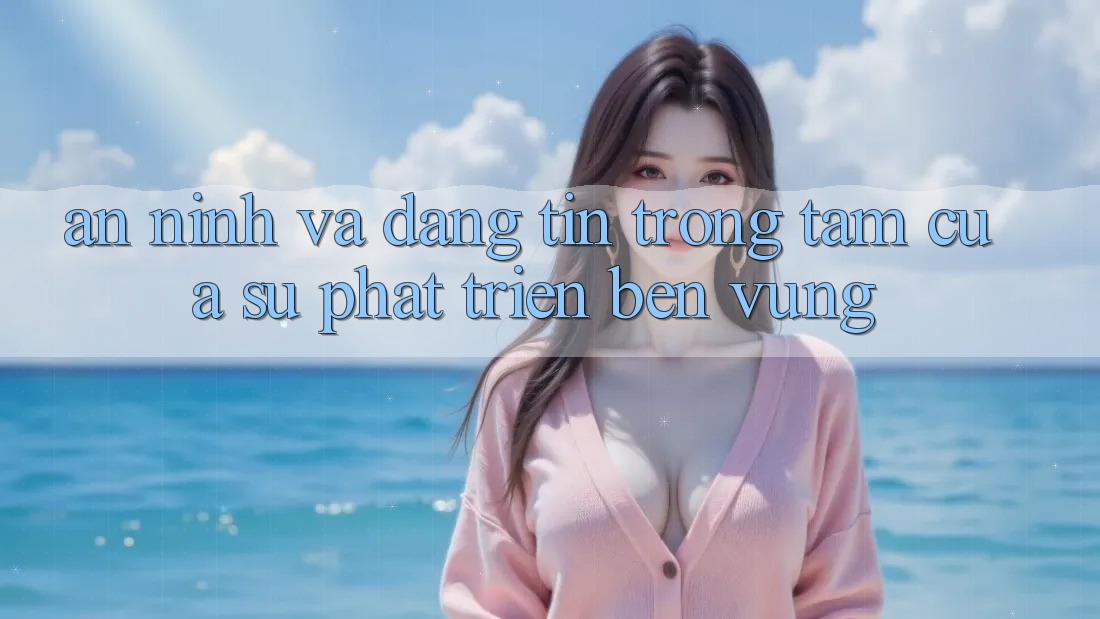 An ninh Và Đáng tin: Trọng Tâm Của Sự Phát Triển Bền Vững