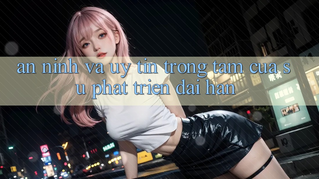 An ninh Và Uy tín: Trọng Tâm Của Sự Phát Triển Dài hạn