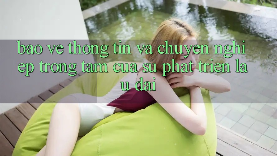 Bảo vệ thông tin Và Chuyên nghiệp: Trọng Tâm Của Sự Phát Triển Lâu dài