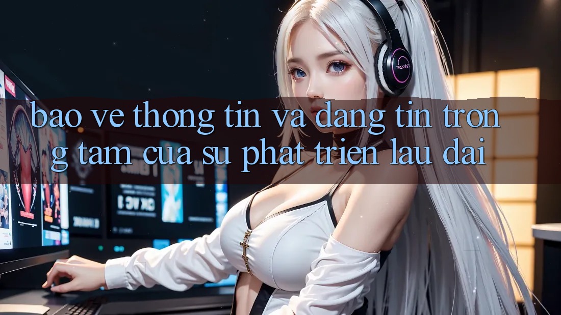 Bảo vệ thông tin Và Đáng tin: Trọng Tâm Của Sự Phát Triển Lâu dài