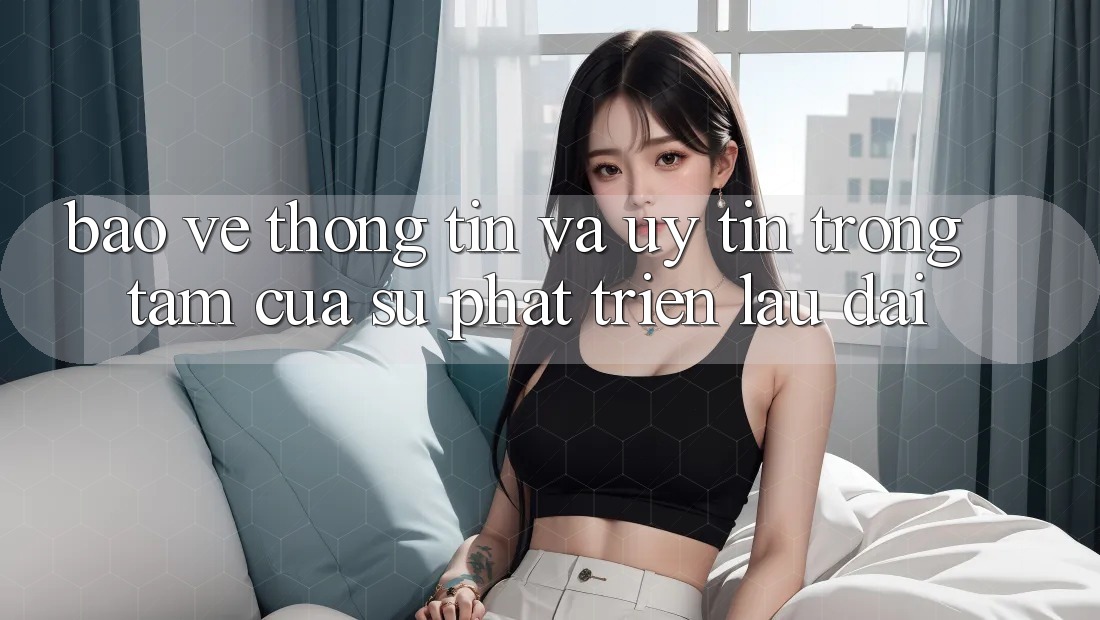 Bảo vệ thông tin Và Uy tín: Trọng Tâm Của Sự Phát Triển Lâu dài