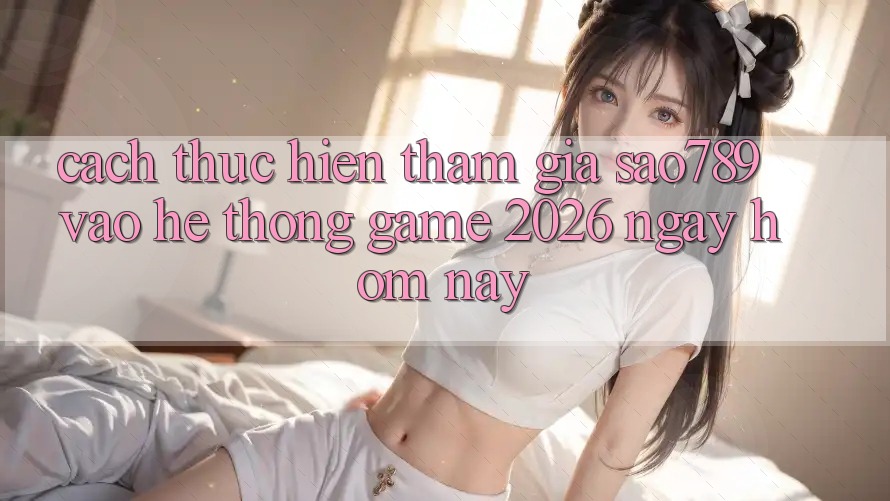 Cách thực hiện Tham Gia sao789 - Vào Hệ thống Game 2026 - Ngay Hôm Nay