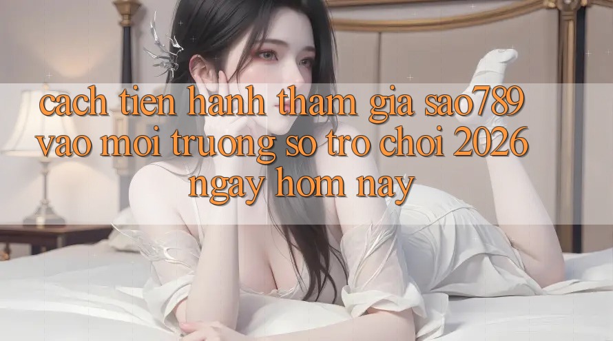 Cách tiến hành Tham Gia sao789 - Vào Môi trường số Trò chơi 2026 - Ngay Hôm Nay