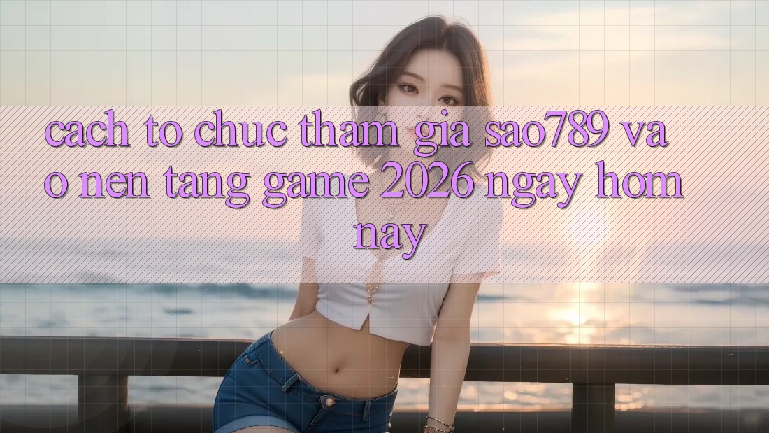 Cách tổ chức Tham Gia sao789 - Vào Nền Tảng Game 2026 - Ngay Hôm Nay