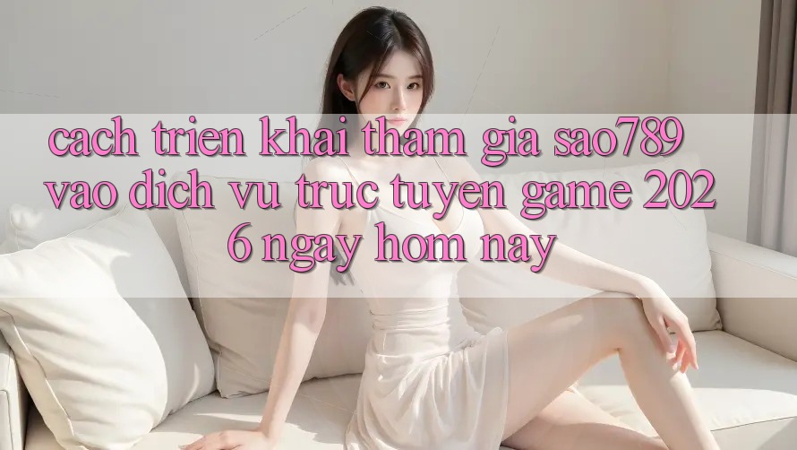 Cách triển khai Tham Gia sao789 - Vào Dịch vụ trực tuyến Game 2026 - Ngay Hôm Nay