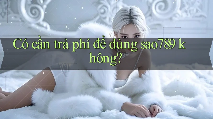 Có cần trả phí để dùng sao789 không? Có cần trả phí để dùng sao789 không?