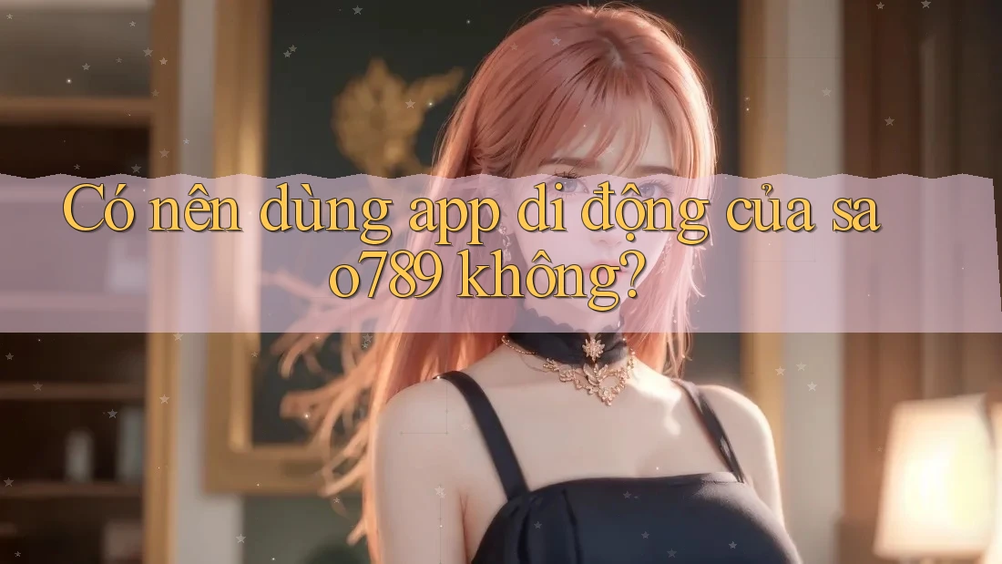 Có nên dùng app di động của sao789 không?