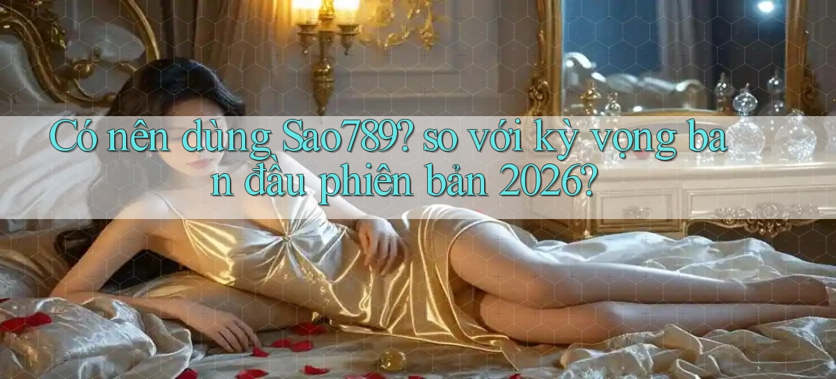 Có nên dùng Sao789 so với kỳ vọng ban đầu phiên bản 2026