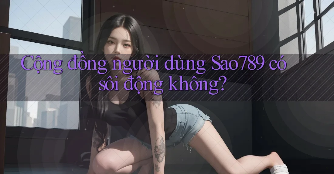 Cộng đồng người dùng Sao789 có sôi động không?