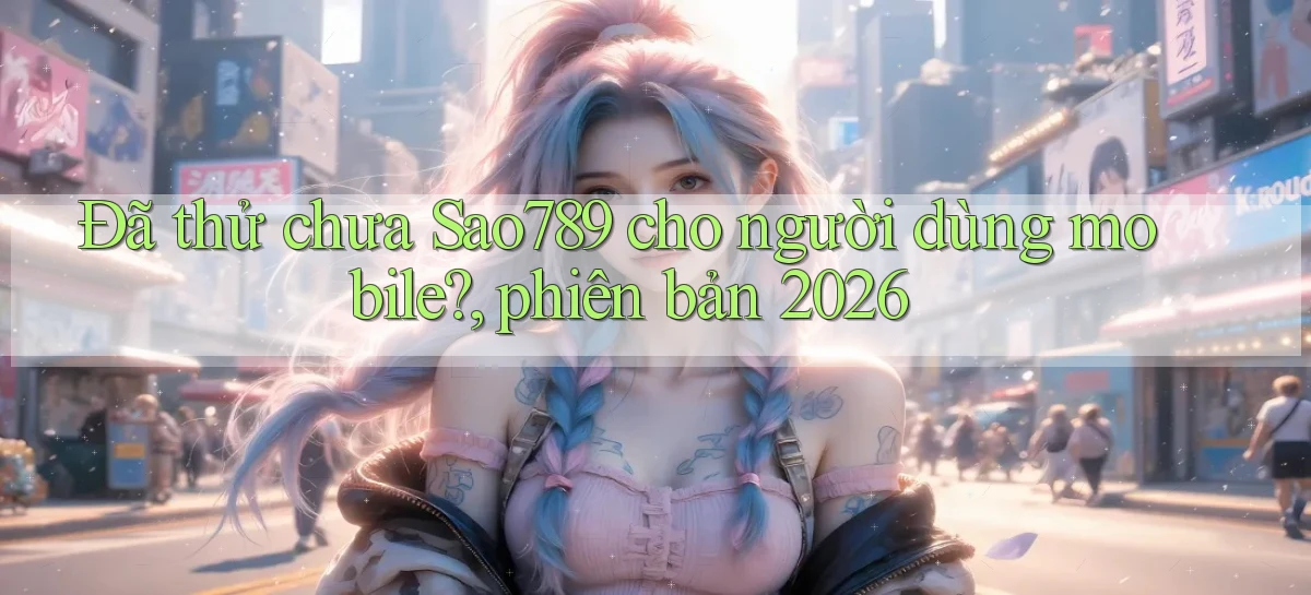 Đã thử chưa Sao789 cho người dùng mobile, phiên bản 2026