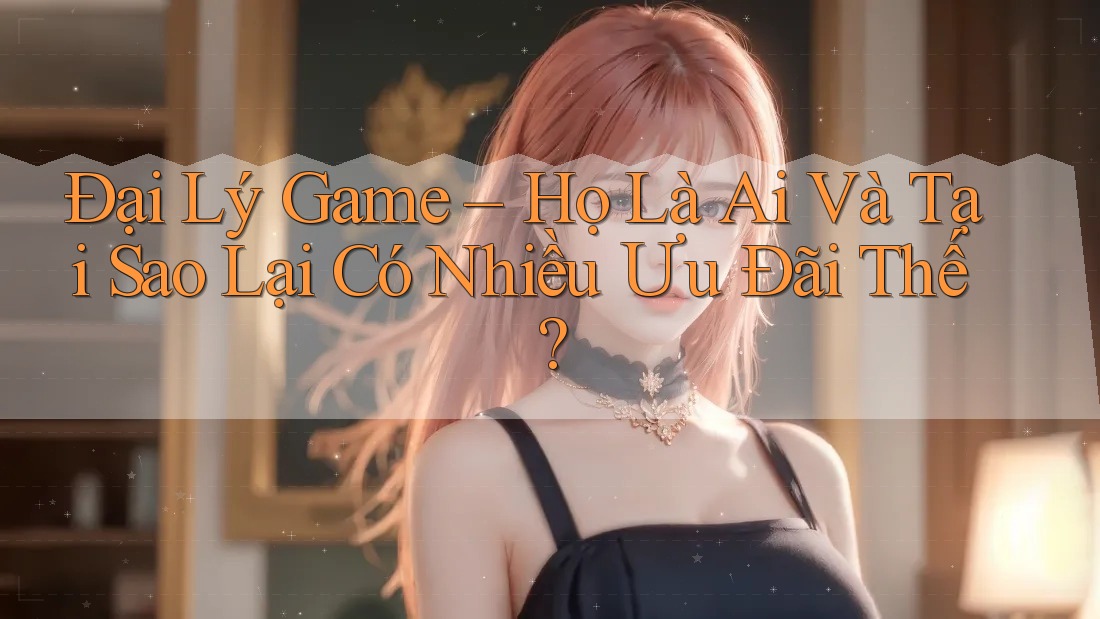 Đại Lý Game – Họ Là Ai Và Tại Sao Lại Có Nhiều Ưu Đãi Thế?