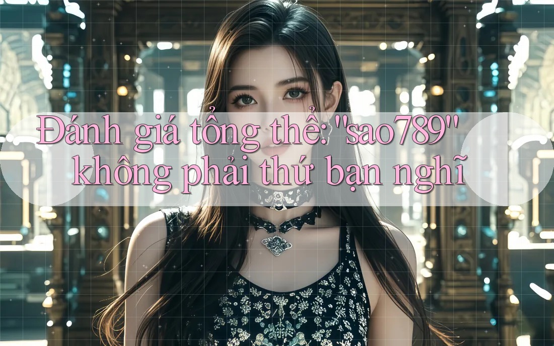 Đánh giá tổng thể: “sao789” không phải thứ bạn nghĩ