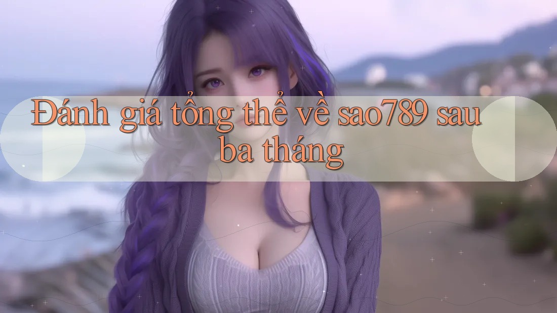 Đánh giá tổng thể về sao789 sau ba tháng