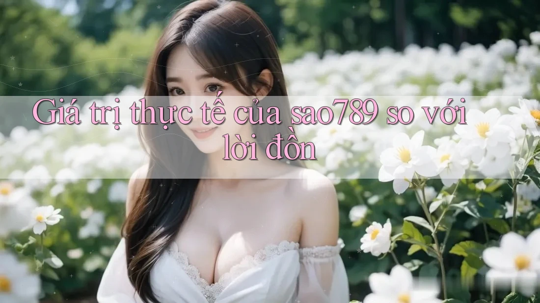 Giá trị thực tế của sao789 so với lời đồn