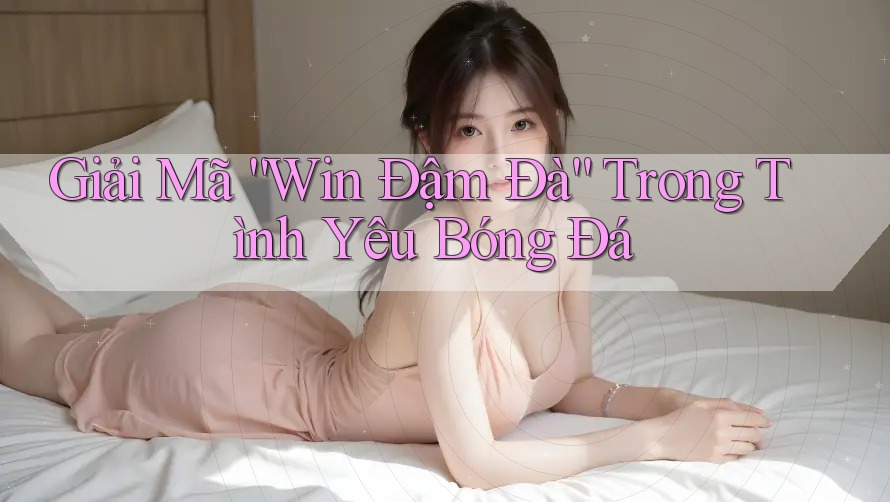 Giải Mã “Win Đậm Đà” Trong Tình Yêu Bóng Đá