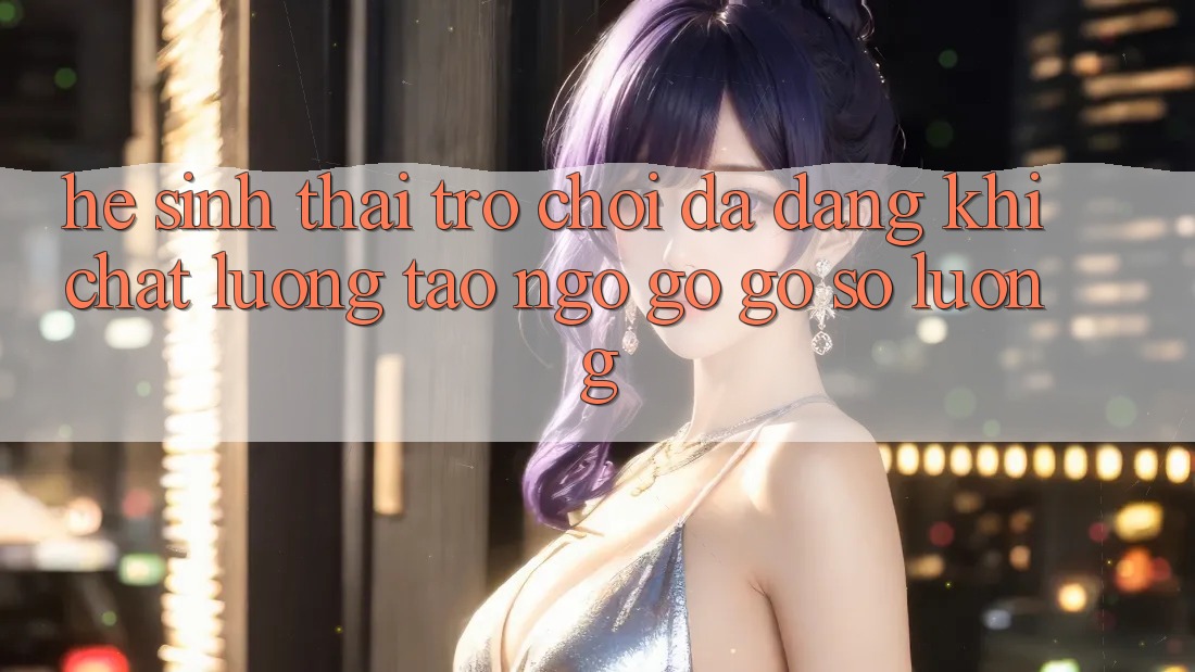 Hệ Sinh Thái Trò Chơi Đa Dạng: Khi Chất Lượng Tao ngộ gỡ Gỡ Số Lượng Hệ Sinh Thái Trò Chơi Đa Dạng: Khi Chất Lượng Tao ngộ gỡ Gỡ Số Lượng