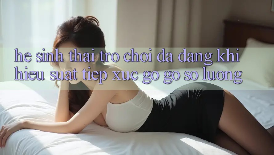 Hệ Sinh Thái Trò Chơi Đa Dạng: Khi Hiệu suất Tiếp xúc gỡ Gỡ Số Lượng