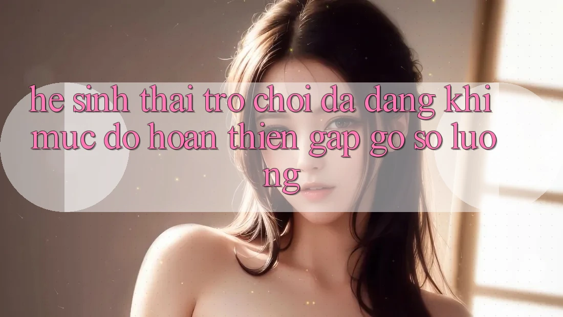 Hệ Sinh Thái Trò Chơi Đa Dạng: Khi Mức độ hoàn thiện Gặp Gỡ Số Lượng