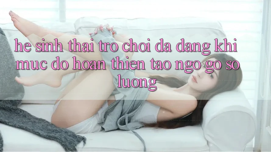 Hệ Sinh Thái Trò Chơi Đa Dạng: Khi Mức độ hoàn thiện Tao ngộ Gỡ Số Lượng