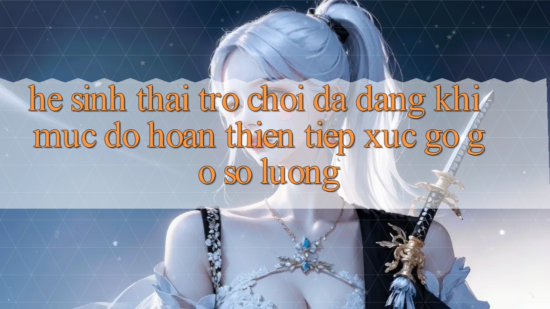 Hệ Sinh Thái Trò Chơi Đa Dạng: Khi Mức độ hoàn thiện Tiếp xúc gỡ Gỡ Số Lượng