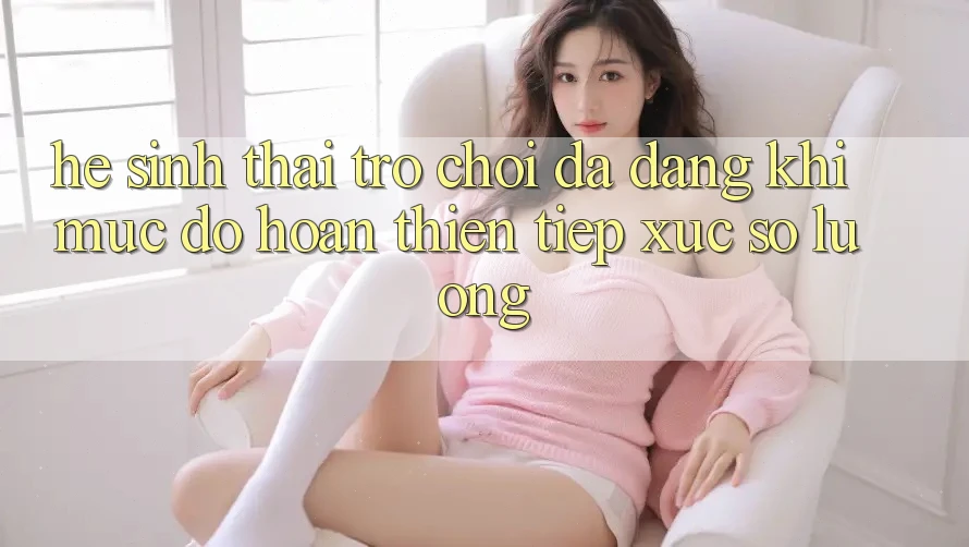 Hệ Sinh Thái Trò Chơi Đa Dạng: Khi Mức độ hoàn thiện Tiếp xúc Số Lượng