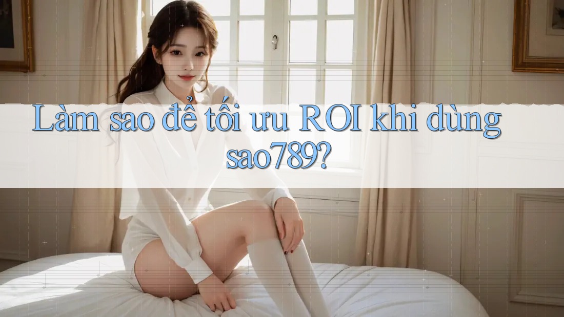 Làm sao để tối ưu ROI khi dùng sao789?