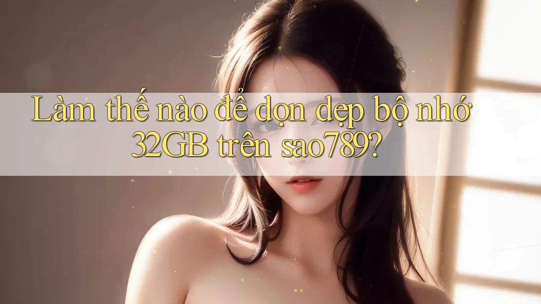 Làm thế nào để dọn dẹp bộ nhớ 32GB trên sao789?