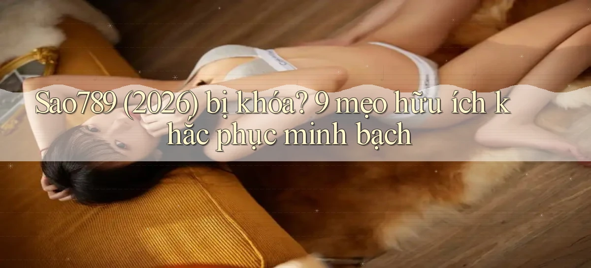 Sao789 (2026) bị khóa 9 mẹo hữu ích khắc phục minh bạch