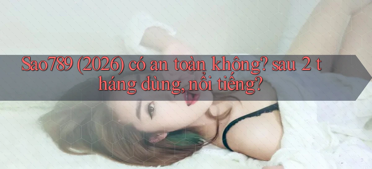 Sao789 (2026) có an toàn không sau 2 tháng dùng, nổi tiếng