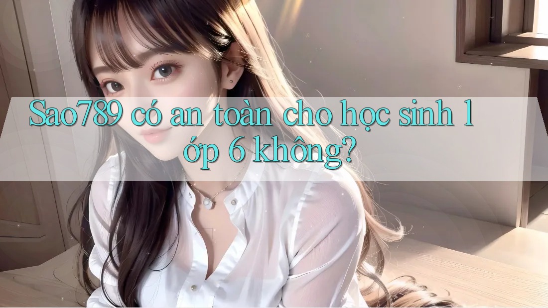 Sao789 có an toàn cho học sinh lớp 6 không?