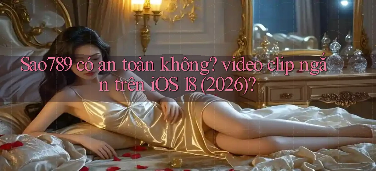 Sao789 có an toàn không video clip ngắn trên iOS 18 (2026)