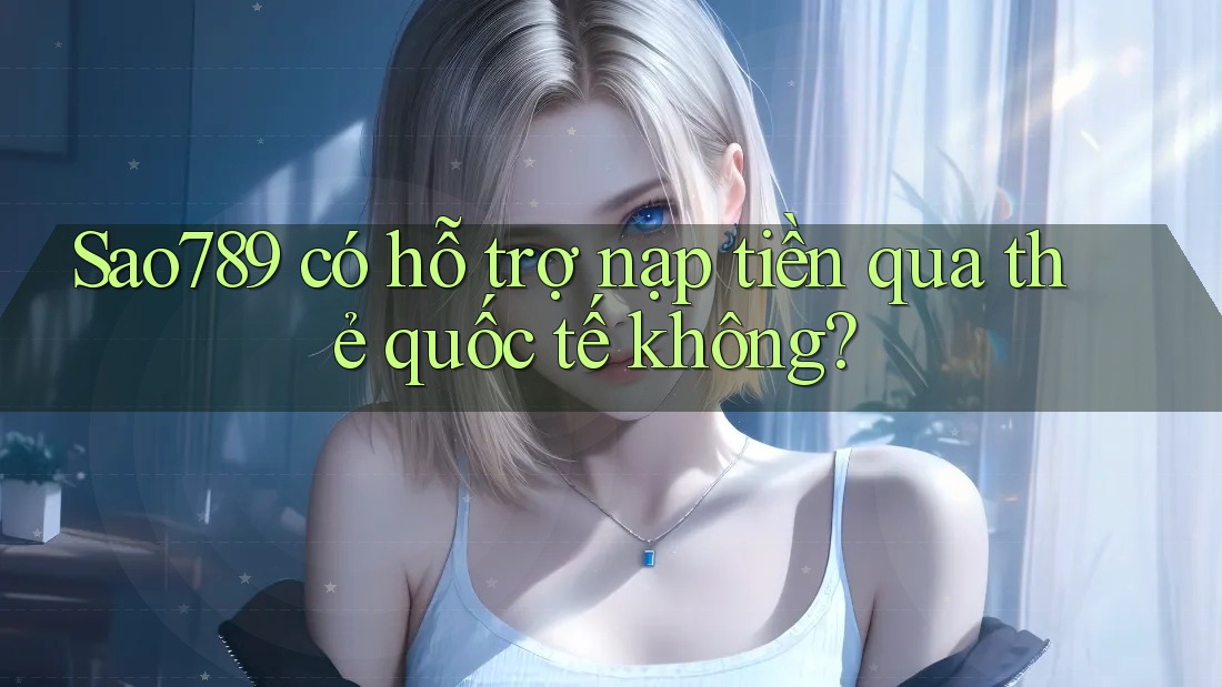 Sao789 có hỗ trợ nạp tiền qua thẻ quốc tế không?