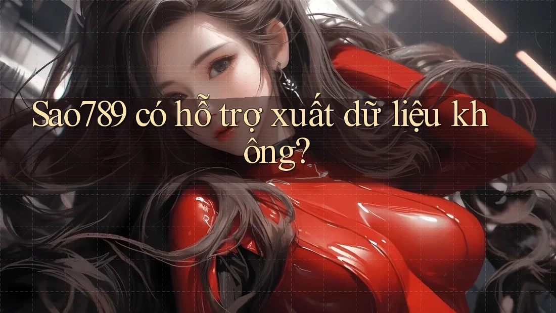 Sao789 có hỗ trợ xuất dữ liệu không?