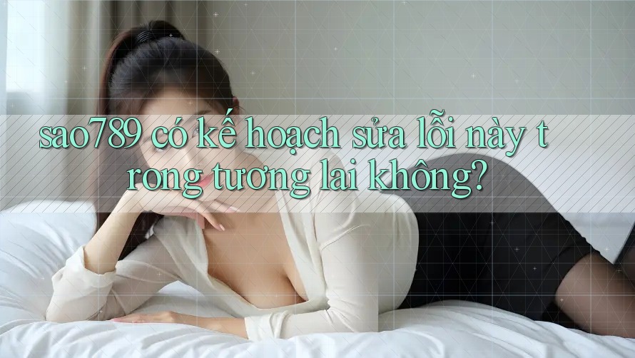 sao789 có kế hoạch sửa lỗi này trong tương lai không?