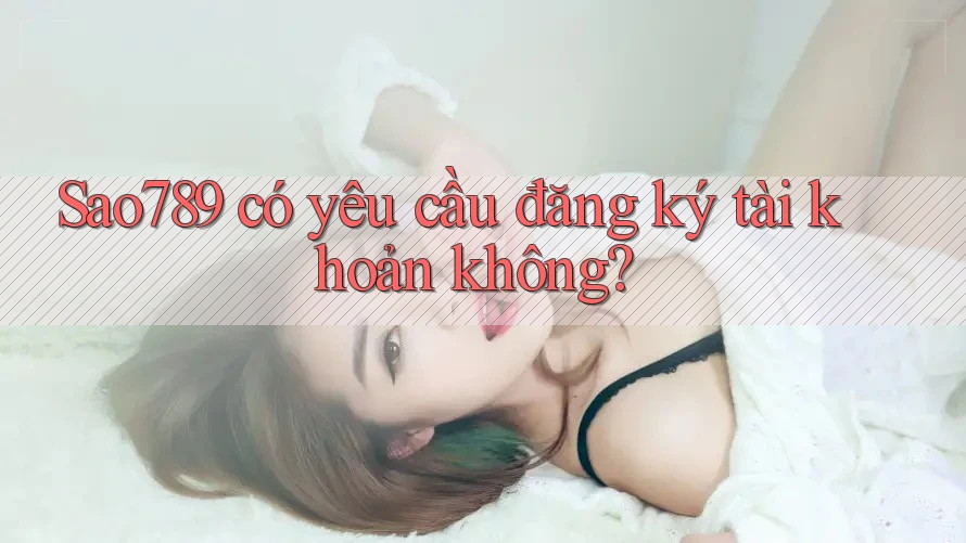 Sao789 có yêu cầu đăng ký tài khoản không?