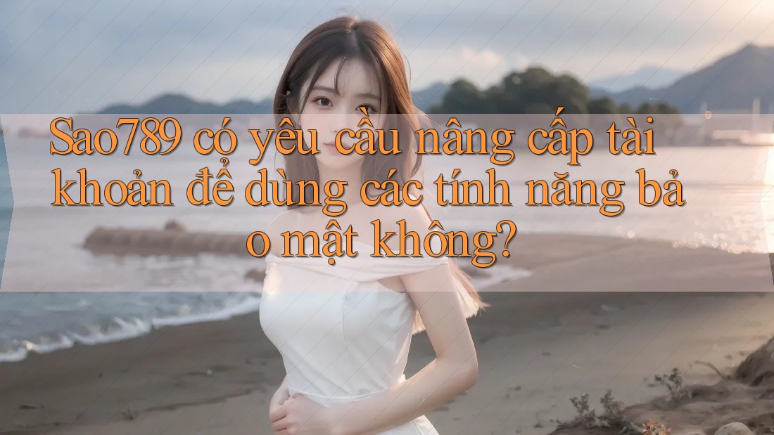 Sao789 có yêu cầu nâng cấp tài khoản để dùng các tính năng bảo mật không?