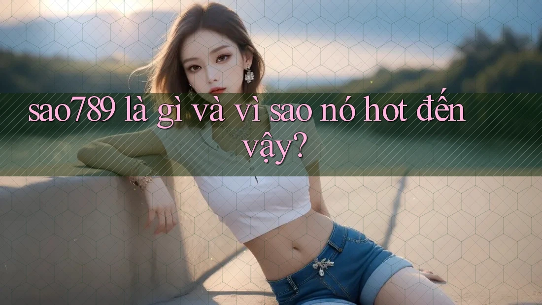 sao789 là gì và vì sao nó hot đến vậy?