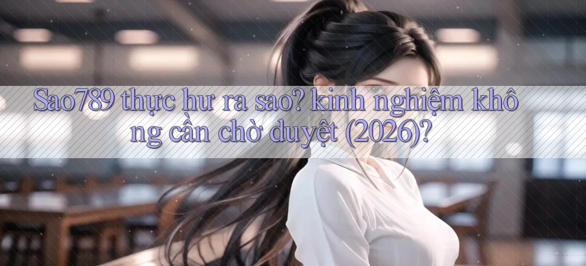Sao789 thực hư ra sao kinh nghiệm không cần chờ duyệt (2026)