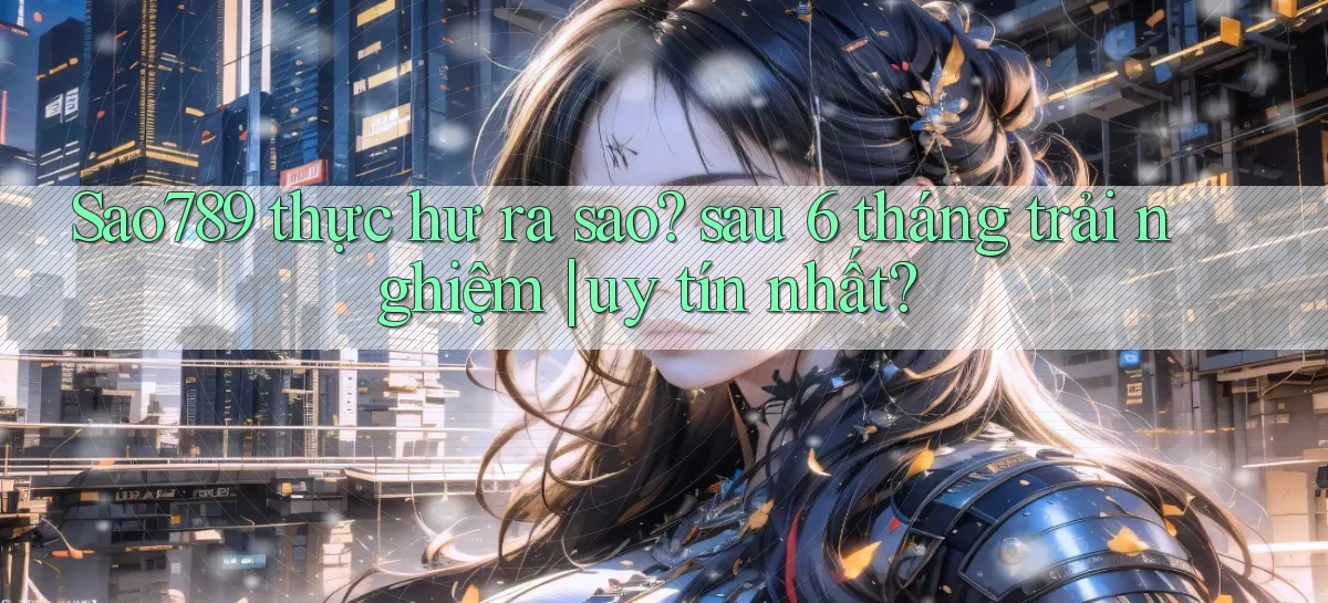 Sao789 thực hư ra sao sau 6 tháng trải nghiệm uy tín nhất
