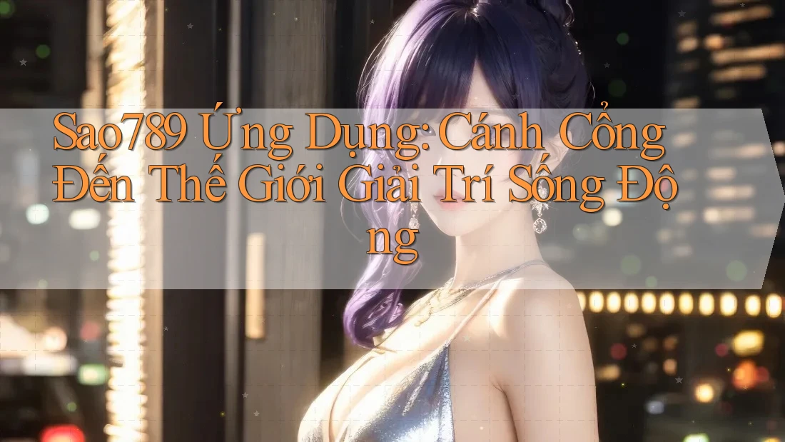 Sao789 Ứng Dụng: Cánh Cổng Đến Thế Giới Giải Trí Sống Động