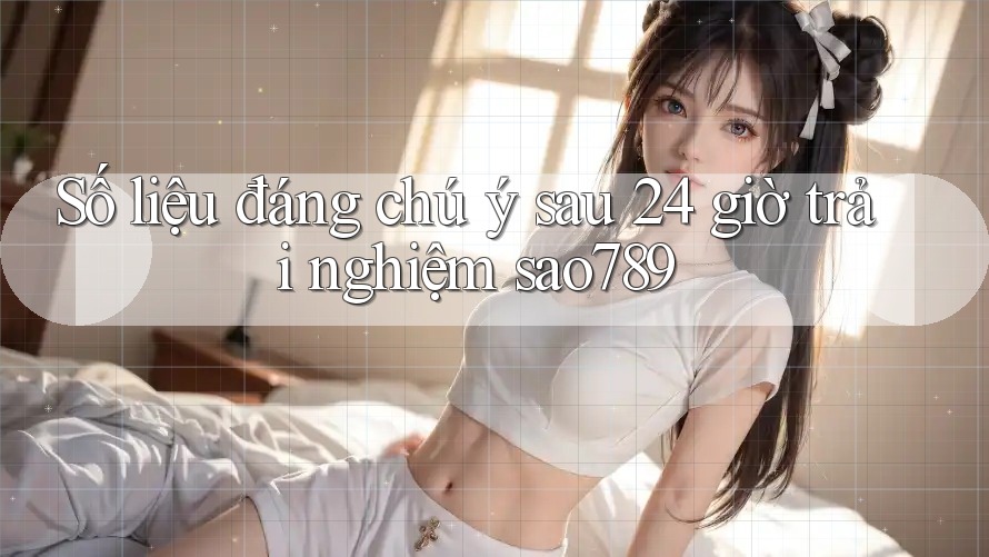Số liệu đáng chú ý sau 24 giờ trải nghiệm sao789