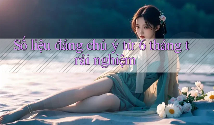 Số liệu đáng chú ý từ 6 tháng trải nghiệm