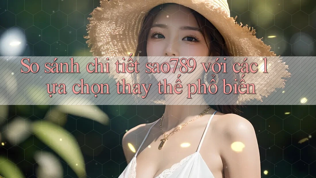 So sánh chi tiết sao789 với các lựa chọn thay thế phổ biến