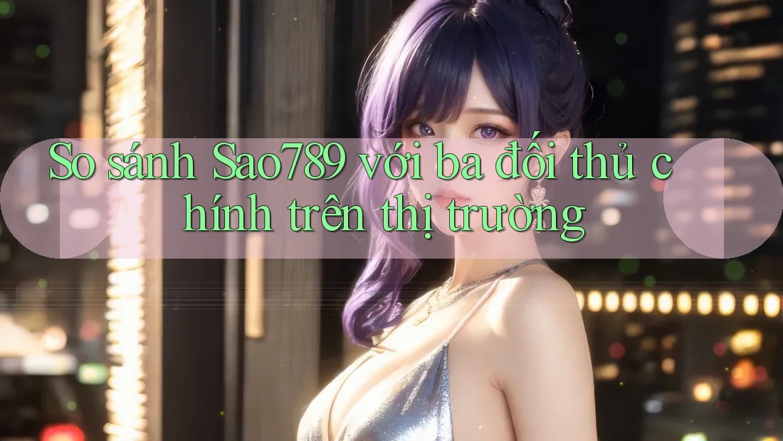 So sánh Sao789 với ba đối thủ chính trên thị trường So sánh Sao789 với ba đối thủ chính trên thị trường