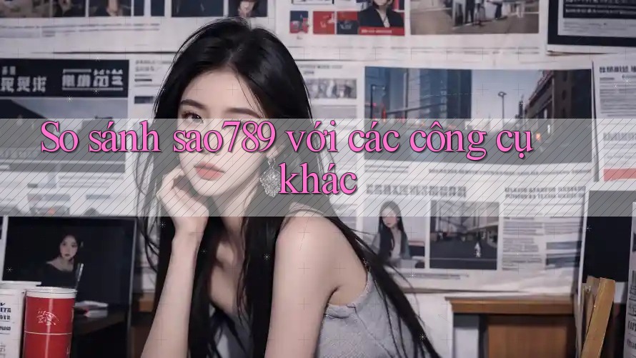 So sánh sao789 với các công cụ khác