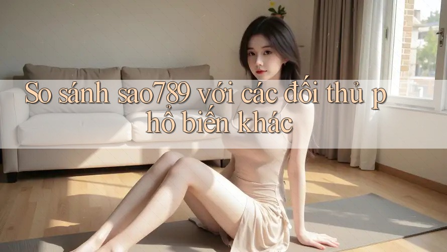 So sánh sao789 với các đối thủ phổ biến khác
