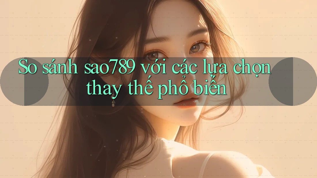So sánh sao789 với các lựa chọn thay thế phổ biến