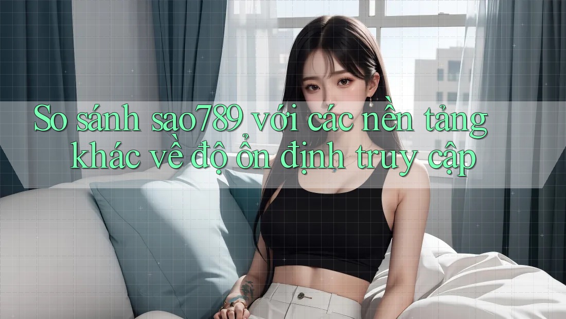 So sánh sao789 với các nền tảng khác về độ ổn định truy cập