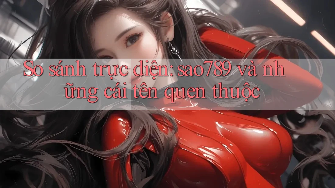 So sánh trực diện: sao789 và những cái tên quen thuộc
