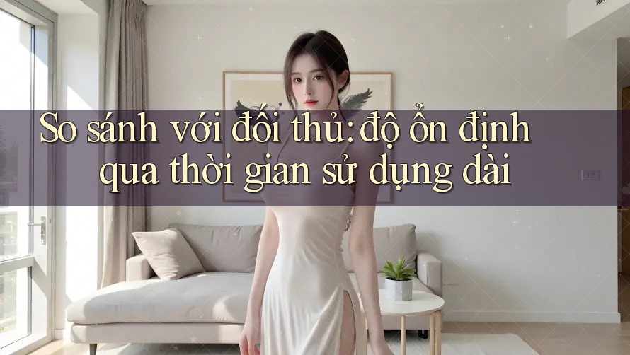 So sánh với đối thủ: độ ổn định qua thời gian sử dụng dài